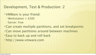 Development, Test & Production: 2
       VMWare           is your friend:
             Workstation       < $200
             Server:    Free
       Can  create multiple partitions, and set breakpoints
       Can move partitions around between machines

       Easy to back up and roll back

       http://www.vmware.com




                                                               7

Monday, 8 October 2007                                             7
 