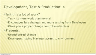 Development, Test & Production: 4
       Isnt             this a lot of work?
             Yes – its more work than normal
             Encourages less changes and more testing from Developers

             Gives you a proper change control mechanism

       Prevents:
             Unauthorised change
             Developers having Manager access to environment




                                                                         9

Monday, 8 October 2007                                                       9
 