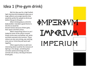 Idea 1 (Pre-gym drink)
My first idea was for a high fuelled,
high intensity drink designed to give you a
huge caffeine and energy injection that
would be perfect for people to drink just
before they go to the gym.
When thinking about a drink for
body builders I decided a good theme to
link this to would be
Ancient Greece because of their gods,
their sports and their army's.
When researching colours to use I
looked at some of the colours ancient
Greek armies wore and yellow, red, white
and black seemed to be common. These
colours are also very strong, eye catching
ones and so I think they will work well
together.
Other opportunities to add more
interesting detail could be the inclusion of
lighting in the design, something that
connotes speed and energy, but also
reminds one of Zeus, the king of Ancient
Greek gods.
 