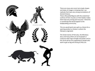 There are many very iconic but simple shapes
and styles of images or drawing that I can
replicate that have very strong connotations of
Ancient Greece.
These silhouetted figures with the anatomical
outlines of their muscles on their bodies makes
them look very strong and muscular. I think this
is something that would appeal to the
bodybuilding community.
This era would work very well as a theme for a
sporting product as Greece is where the
Olympics originated.
The Greek stories of Hercules, the Minotaur,
Zeus and many others are all of people or
creatures with huge strength and power and so
this drink will be very appealing to people who
want to get as big and strong as they can.
 