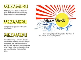 Adding a yellow stroke to the centre
gives the text a vibrant, electrifying
appearance that connotes energy.
Using an outer glow can achieve the
same effect.
Instead of adding a coloured glow or
stroke I have this time coloured the text.
This means that the connotations of
vibrancy and energy are still there and a
drop shadow effect can be added. This
works well to bring the text off the
page.
Here is a logo I quickly designed to show how all
the colours could work together.
 