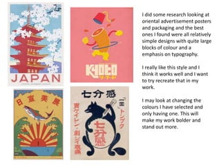 I did some research looking at
oriental advertisement posters
and packaging and the best
ones I found were all relatively
simple designs with quite large
blocks of colour and a
emphasis on typography.
I really like this style and I
think it works well and I want
to try recreate that in my
work.
I may look at changing the
colours I have selected and
only having one. This will
make my work bolder and
stand out more.
 