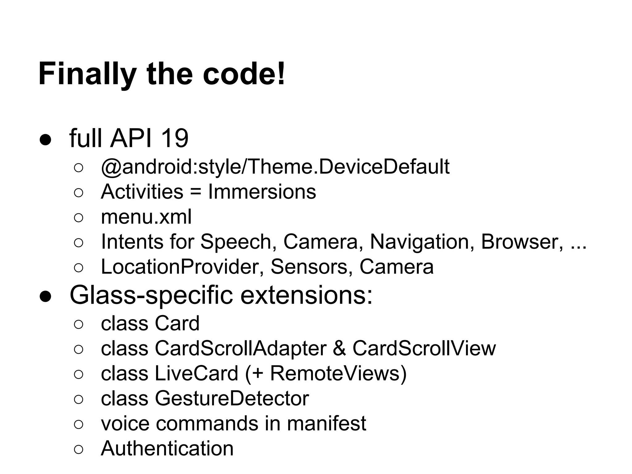 Finally the code!
● full API 19
○ @android:style/Theme.DeviceDefault
○ Activities = Immersions
○ menu.xml
○ Intents for Speech, Camera, Navigation, Browser, ...
○ LocationProvider, Sensors, Camera
● Glass-specific extensions:
○ class Card
○ class CardScrollAdapter & CardScrollView
○ class LiveCard (+ RemoteViews)
○ class GestureDetector
○ voice commands in manifest
○ Authentication
 