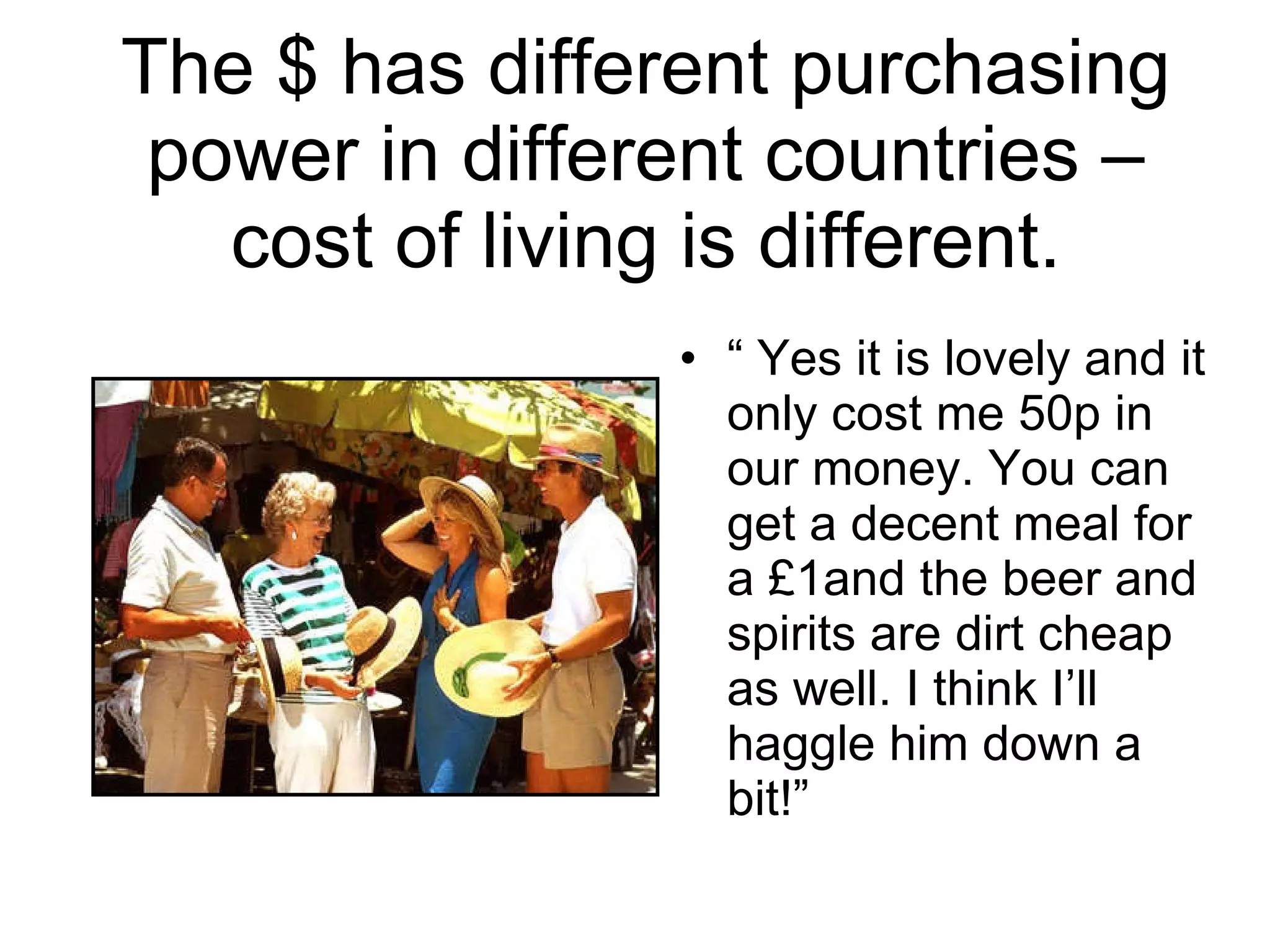 The $ has different purchasing power in different countries – cost of living is different. “  Yes it is lovely and it only cost me 50p in our money. You can get a decent meal for a £1and the beer and spirits are dirt cheap as well. I think I’ll haggle him down a bit!” 