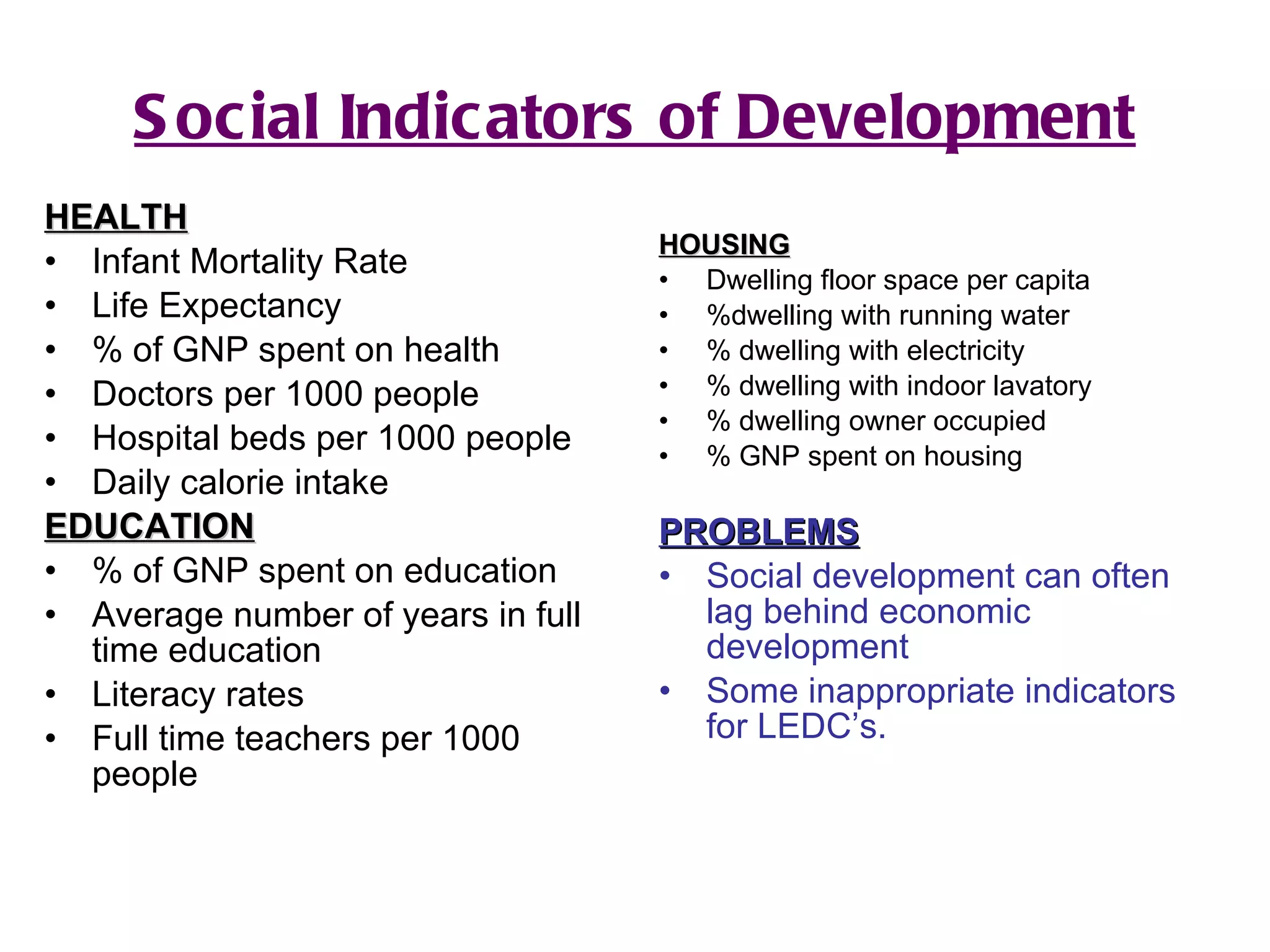 Social Indicators of Development HEALTH Infant Mortality Rate Life Expectancy % of GNP spent on health Doctors per 1000 people Hospital beds per 1000 people Daily calorie intake EDUCATION % of GNP spent on education Average number of years in full time education Literacy rates Full time teachers per 1000 people HOUSING Dwelling floor space per capita %dwelling with running water % dwelling with electricity % dwelling with indoor lavatory % dwelling owner occupied % GNP spent on housing PROBLEMS Social development can often lag behind economic development Some inappropriate indicators for LEDC’s. 