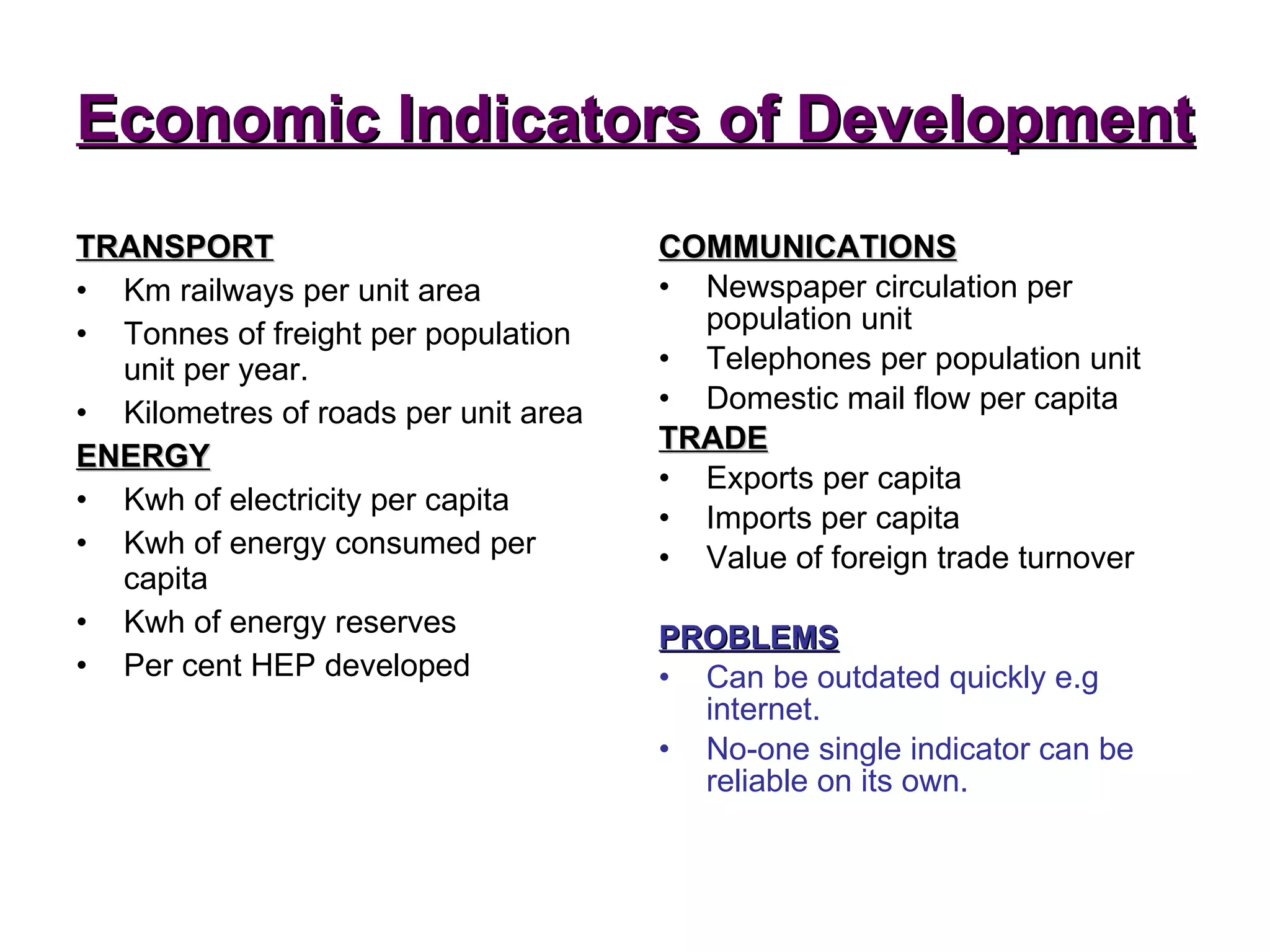 Economic Indicators of Development TRANSPORT Km railways per unit area Tonnes of freight per population unit per year. Kilometres of roads per unit area ENERGY Kwh of electricity per capita Kwh of energy consumed per capita Kwh of energy reserves Per cent HEP developed COMMUNICATIONS Newspaper circulation per population unit Telephones per population unit Domestic mail flow per capita TRADE Exports per capita Imports per capita Value of foreign trade turnover PROBLEMS Can be outdated quickly e.g internet. No-one single indicator can be reliable on its own. 