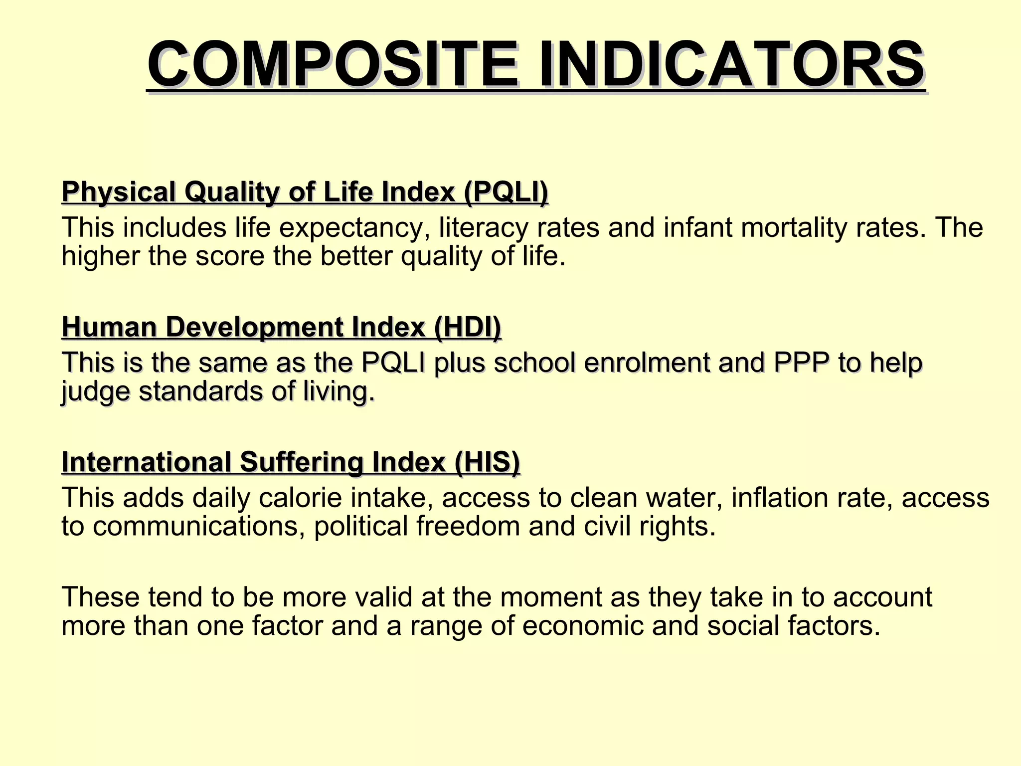 COMPOSITE INDICATORS Physical Quality of Life Index (PQLI) This includes life expectancy, literacy rates and infant mortality rates. The higher the score the better quality of life.  Human Development Index (HDI) This is the same as the PQLI plus school enrolment and PPP to help judge standards of living.   International Suffering Index (HIS) This adds daily calorie intake, access to clean water, inflation rate, access to communications, political freedom and civil rights.  These tend to be more valid at the moment as they take in to account more than one factor and a range of economic and social factors. 