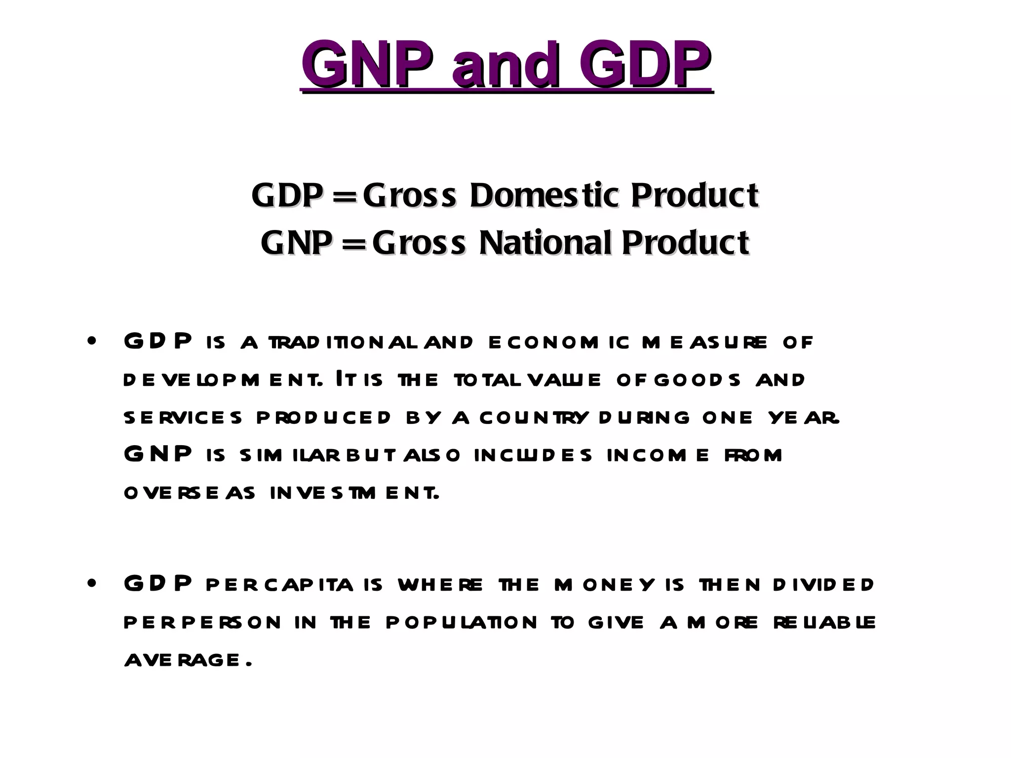 GNP and GDP GDP = Gross Domestic Product GNP = Gross National Product GDP is a traditional and economic measure of development. It is the total value of goods and services produced by a country during one year. GNP is similar but also includes income from overseas investment. GDP per capita is where the money is then divided per person in the population to give a more reliable average. 