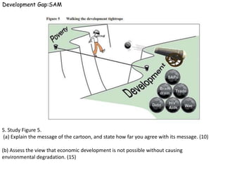 Development Gap:SAM




5. Study Figure 5.
(a) Explain the message of the cartoon, and state how far you agree with its message. (10)

(b) Assess the view that economic development is not possible without causing
environmental degradation. (15)
 
