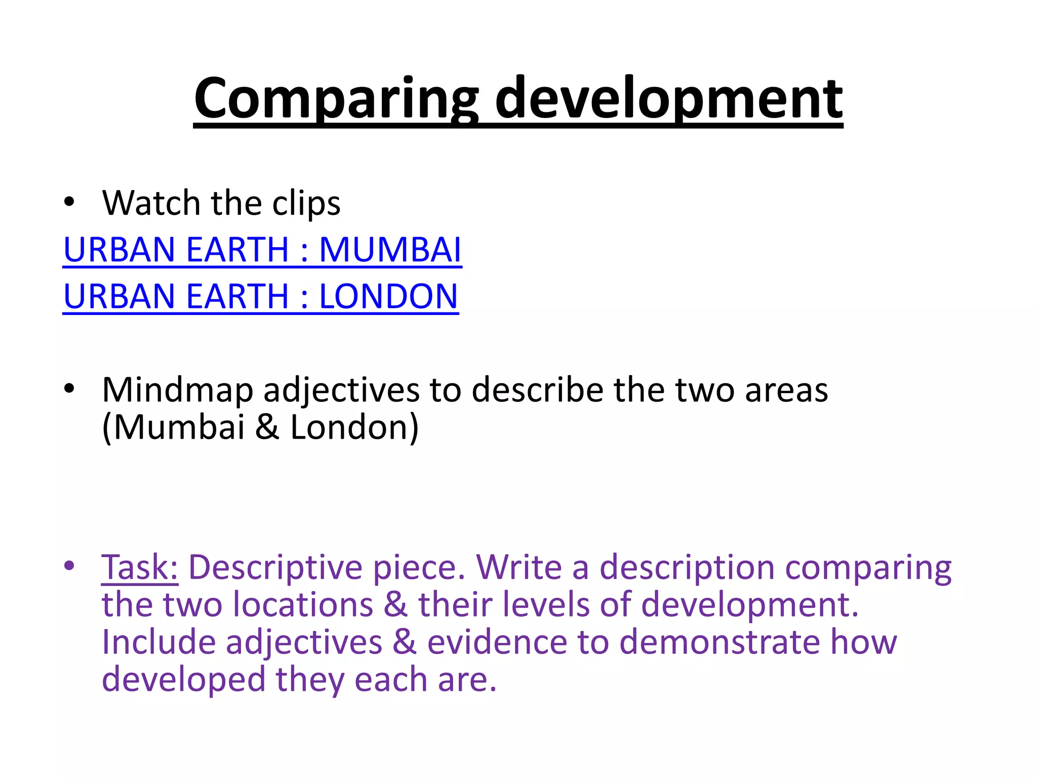 Comparing development
• Watch the clips
URBAN EARTH : MUMBAI
URBAN EARTH : LONDON

• Mindmap adjectives to describe the two areas
  (Mumbai & London)


• Task: Descriptive piece. Write a description comparing
  the two locations & their levels of development.
  Include adjectives & evidence to demonstrate how
  developed they each are.
 