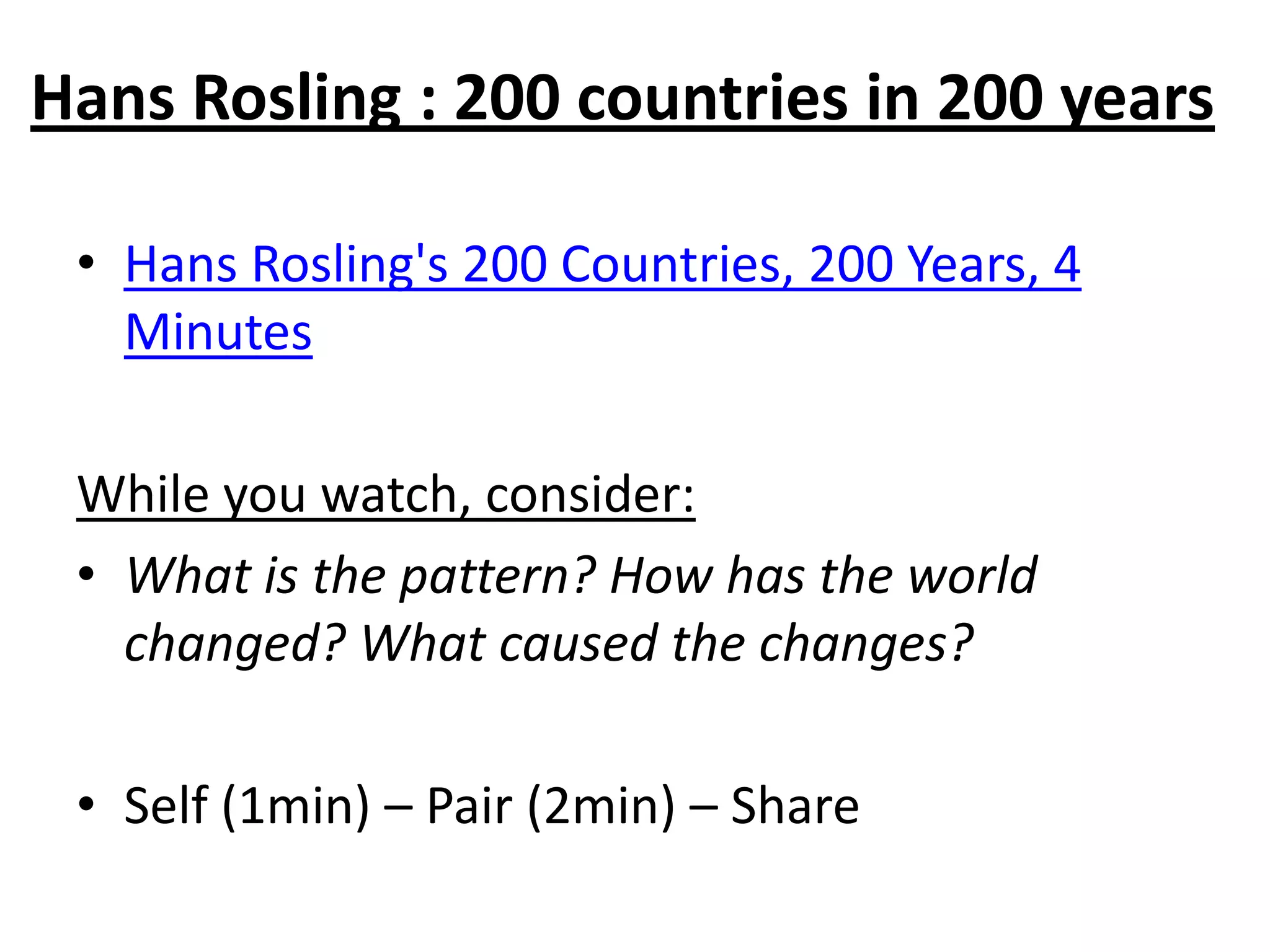 Hans Rosling : 200 countries in 200 years

 • Hans Rosling's 200 Countries, 200 Years, 4
   Minutes

 While you watch, consider:
 • What is the pattern? How has the world
   changed? What caused the changes?

 • Self (1min) – Pair (2min) – Share
 