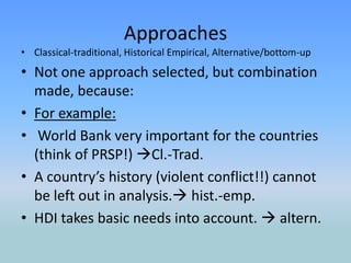 ApproachesClassical-traditional, Historical Empirical, Alternative/bottom-upNot one approach selected, but combination made, because:For example: World Bank very important for the countries (think of PRSP!) Cl.-Trad.A country’s history (violent conflict!!) cannot be left out in analysis. hist.-emp.HDI takes basic needs into account.  altern. 