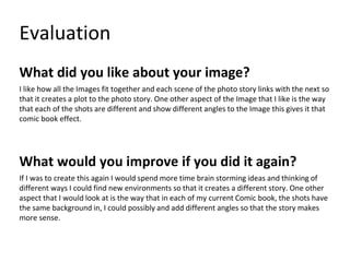 Evaluation
What did you like about your image?
I like how all the Images fit together and each scene of the photo story links with the next so
that it creates a plot to the photo story. One other aspect of the Image that I like is the way
that each of the shots are different and show different angles to the Image this gives it that
comic book effect.
What would you improve if you did it again?
If I was to create this again I would spend more time brain storming ideas and thinking of
different ways I could find new environments so that it creates a different story. One other
aspect that I would look at is the way that in each of my current Comic book, the shots have
the same background in, I could possibly and add different angles so that the story makes
more sense.
 