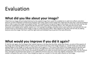 Evaluation
What did you like about your image?
I liked that my Image almost looked identical to the original Image that I used, this enabled me to add more effects and other
textures so that it followed a professional standard. One other aspect of the Image that I liked was the way that I used the gradient
tool in order to give the Image some depth of field. This enabled me to bring the Image to life almost. On the first task that we did
where we created the houses, I specifically like the way that I used the contrasting colours, this I felt gave the house some
character and it added some realistic aspects to it. For example by adding a chimney and air vents onto the roof and with the use
of Dark Green at the bottom of the Image in order to create the grass effect. With regards to the other task we did, by adding
textures onto the Image I felt that I used the right tools and followed how to perform the task efficiently.
What would you improve if you did it again?
If I did the task again, the first aspect that I would improve is the way that the Killer whale was Drawn, as some of the aspects of
the Image were looking slightly off and I had to use the paint brush tool as the Image had gaps in. I would made sure that whilst
adding shapes to the Image, to make sure that there are no gaps in it. This means that some of the Image would of worked well
with the task. For the first task we did with the house I thought their was some aspects which I could’ve changed such as; by
adding more dimensions to the house, this would of allowed me to make my house look less basic and well made. For the Texture
task, I thought it would have been good to use a different animal as the one I chose was slightly complicated. This meant that I
couldn’t complete the task in time. I also merged the layers so I couldn’t in the end, add a texture on the Image.
 