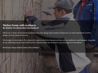 Timber frame with mulberry
By Habitat for Humanitty International
What it is: A mesh of harvested mulberry branches along with a timber framework covered and finished with a
plaster of mud, straw and wool

What makes it innovative: The material is used to reinforce houses so they can be resilient to earthquakes. In quakeprone Tajikistan, houses retrofitted with mulberry suffered minimal or zero damage from temblors.
Read more about timber frame with mulberry

 