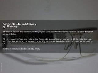 Google Glass for aid delivery
By Skotkonung
What it is: A solution that uses the wearable gadget’s face recognition function to enrol and verify the identity of
aid beneficiaries

Why it is innovative: Aside from helping fight fraud and increase efficiency in delivering aid, the technology can
promote aid worker security in hot spots such as Afghanistan and Somalia because it removes the need to carry
IDs.
Read more about Google Glass for aid delivery

 