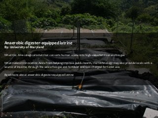 Anaerobic digester-equipped latrine
By: University of Maryland
What it is: An ecological toilet that converts human waste into high-value fertilizer and biogas
What makes it innovative: Aside from helping improve public health, the technology may also provide locals with a
source of income, through the sale of biogas and fertilizer and fees charged for toilet use.
Read more about anaerobic digester-equipped latrine

 