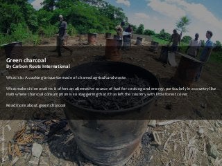 Green charcoal
By Carbon Roots International
What it is: A cooking briquette made of charred agricultural waste
What makes it innovative: It offers an alternative source of fuel for cooking and energy, particularly in a country like
Haiti where charcoal consumption is so staggering that it has left the country with little forest cover.
Read more about green charcoal

 