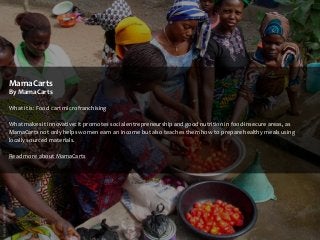 MamaCarts
By MamaCarts
What it is: Food cart microfranchising
What makes it innovative: It promotes social entrepreneurship and good nutrition in food-insecure areas, as
MamaCarts not only helps women earn an income but also teaches them how to prepare healthy meals using
locally sourced materials.
Read more about MamaCarts

 