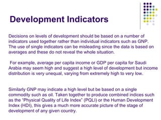 Development Indicators Decisions on levels of development should be based on a number of indicators used together rather than individual indicators such as GNP. The use of single indicators can be misleading since the data is based on averages and these do not reveal the whole situation. For example, average per capita income or GDP per capita for Saudi Arabia may seem high and suggest a high level of development but income distribution is very unequal, varying from extremely high to very low. Similarly GNP may indicate a high level but be based on a single commodity such as oil. Taken together to produce combined indices such as the “Physical Quality of Life Index” (PQLI) or the Human Development Index (HDI), this gives a much more accurate picture of the stage of development of any given country. 