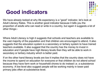 Good indicators We have already looked at why life expectancy is a “good” indicator, let’s look at Adult Literacy Rates. This is another good indicator because it tells you the proportion of adults who can read or write in a country, but again it suggests a lot of other things:- Where Adult Literacy is high it suggests that schools and teachers are available to the vast majority of the population and that children are encouraged to attend. It also suggests that the education system is a secondary or tertiary system to have trained teachers available. It also suggest that the country has the money to invest in education and if people have high literacy levels then they will be able to work in secondary or tertiary industry which is better paid.  If on the other hand literacy levels are low it implies that the country does not have the income to spend on education for everyone or that children do not attend school because they have farm work or household chores to do instead i.e. a subsistence economy. A low level also suggest people will be working mainly in lower paid primary jobs often at subsistence level.  