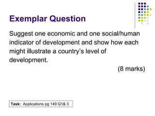 Exemplar Question Suggest one economic and one social/human  indicator of development and show how each  might illustrate a country’s level of  development. (8 marks) Task:  Applications pg 149 Q1& 3 