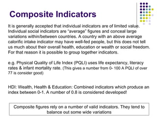 Composite Indicators It is generally accepted that individual indicators are of limited value. Individual social indicators are “average” figures and conceal large variations within/between countries. A country with an above average calorific intake indicator may have well-fed people, but this does not tell us much about their overall health, education or wealth or social freedom. For that reason it is possible to group together indicators. e.g. Physical Quality of Life Index (PQLI) uses life expectancy, literacy rates & infant mortality rate.  (This gives a number from 0- 100 A PQLI of over 77 is consider good) HDI: Wealth, Health & Education: Combined indicators which produce an index between 0-1. A number of 0.8 is considered developed! Composite figures rely on a number of valid indicators. They tend to balance out some wide variations 
