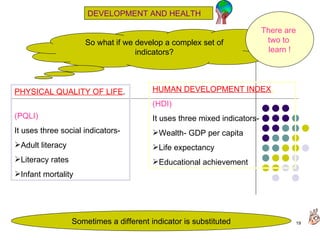 DEVELOPMENT AND HEALTH So what if we develop a complex set of indicators? PHYSICAL QUALITY OF LIFE .  (PQLI) It uses three social indicators-  Adult literacy Literacy rates Infant mortality HUMAN DEVELOPMENT INDEX .   (HDI) It uses three mixed indicators-  Wealth- GDP per capita Life expectancy Educational achievement There are  two to  learn   ! Sometimes a different indicator is substituted 