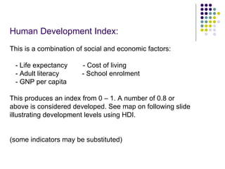 Human Development Index: This is a combination of social and economic factors: - Life expectancy  - Cost of living - Adult literacy  - School enrolment - GNP per capita This produces an index from 0 – 1. A number of 0.8 or above is considered developed. See map on following slide illustrating development levels using HDI. (some indicators may be substituted) 