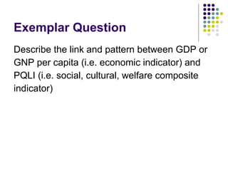 Exemplar Question Describe the link and pattern between GDP or  GNP per capita (i.e. economic indicator) and  PQLI (i.e. social, cultural, welfare composite  indicator) 