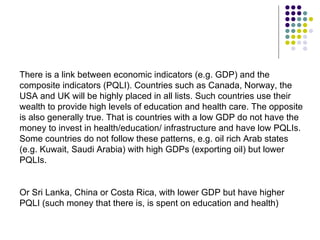 There is a link between economic indicators (e.g. GDP) and the composite indicators (PQLI). Countries such as Canada, Norway, the USA and UK will be highly placed in all lists. Such countries use their wealth to provide high levels of education and health care. The opposite is also generally true. That is countries with a low GDP do not have the money to invest in health/education/ infrastructure and have low PQLIs. Some countries do not follow these patterns, e.g. oil rich Arab states (e.g. Kuwait, Saudi Arabia) with high GDPs (exporting oil) but lower PQLIs. Or Sri Lanka, China or Costa Rica, with lower GDP but have higher PQLI (such money that there is, is spent on education and health) 