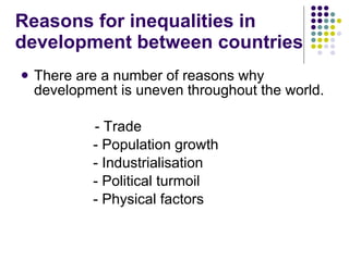 Reasons for inequalities in development between countries There are a number of reasons why development is uneven throughout the world.   - Trade - Population growth - Industrialisation - Political turmoil - Physical factors 