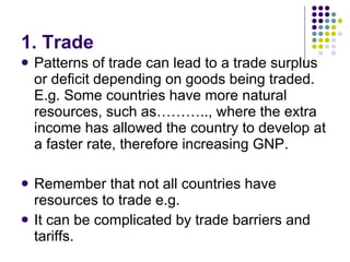 1. Trade Patterns of trade can lead to a trade surplus or deficit depending on goods being traded. E.g. Some countries have more natural resources, such as……….., where the extra income has allowed the country to develop at a faster rate, therefore increasing GNP.  Remember that not all countries have resources to trade e.g.  It can be complicated by trade barriers and tariffs. 