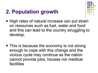 2. Population growth High rates of natural increase can put strain on resources such as fuel, water and food and this can lead to the country struggling to develop .  This is because the economy is not strong enough to cope with this change and the vicious cycle may continue as the  nation cannot provide jobs, houses nor medical facilities 