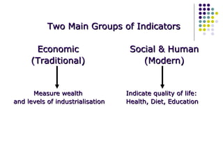 Two Main Groups of Indicators Economic (Traditional) Social & Human (Modern) Measure wealth  and levels of industrialisation Indicate quality of life: Health, Diet, Education 