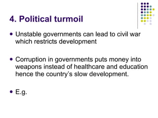 4. Political turmoil Unstable governments can lead to civil war which restricts development Corruption in governments puts money into weapons instead of healthcare and education hence the country’s slow development.  E.g.  