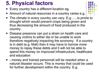 5. Physical factors Every country has a different location eg. Amount of natural resources in a country varies e.g. The climate in every country can vary. E.g …..is prone to drought which would prevent crops being grown and thus decreasing the amount of food produced in the country.  Disease presence can put a strain on health care and causing victims to either die or be unable to work therefore negatively impacting the economy.  If a country is in debt (e.g. Mali) then it may have to borrow more money to repay these debts and it will not be able to spend this money on improved infrastructure, healthcare and education   - money and trained personnel will be needed when a natural disaster occurs. This is money that could be used for further development within the country. E.g.   