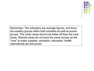 Remember: The indicators are average figures, and there are wealthy groups within both societies as well as poorer groups. The urban areas tend to be better off than the rural areas. Remote areas do not have the same access as the “core” to water supplies, sanitation, education, health, international aid and power 