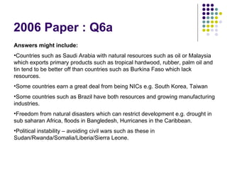 2006 Paper : Q6a Answers might include: Countries such as Saudi Arabia with natural resources such as oil or Malaysia which exports primary products such as tropical hardwood, rubber, palm oil and tin tend to be better off than countries such as Burkina Faso which lack resources. Some countries earn a great deal from being NICs e.g. South Korea, Taiwan Some countries such as Brazil have both resources and growing manufacturing industries. Freedom from natural disasters which can restrict development e.g. drought in sub saharan Africa, floods in Bangledesh, Hurricanes in the Caribbean. Political instability – avoiding civil wars such as these in Sudan/Rwanda/Somalia/Liberia/Sierra Leone. 