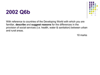2002 Q6b With reference to countries of the Developing World with which you are familiar,  describe  and  suggest reasons  for the differences in the provision of social services (i.e. health, water & sanitation) between urban and rural areas.    10 marks 