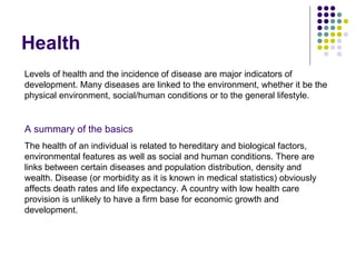 Health  Levels of health and the incidence of disease are major indicators of development. Many diseases are linked to the environment, whether it be the physical environment, social/human conditions or to the general lifestyle.  A summary of the basics The health of an individual is related to hereditary and biological factors, environmental features as well as social and human conditions. There are links between certain diseases and population distribution, density and wealth. Disease (or morbidity as it is known in medical statistics) obviously affects death rates and life expectancy. A country with low health care provision is unlikely to have a firm base for economic growth and development. 