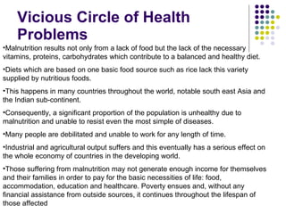 Vicious Circle of Health Problems Malnutrition results not only from a lack of food but the lack of the necessary vitamins, proteins, carbohydrates which contribute to a balanced and healthy diet. Diets which are based on one basic food source such as rice lack this variety supplied by nutritious foods. This happens in many countries throughout the world, notable south east Asia and the Indian sub-continent. Consequently, a significant proportion of the population is unhealthy due to malnutrition and unable to resist even the most simple of diseases. Many people are debilitated and unable to work for any length of time. Industrial and agricultural output suffers and this eventually has a serious effect on the whole economy of countries in the developing world. Those suffering from malnutrition may not generate enough income for themselves and their families in order to pay for the basic necessities of life: food, accommodation, education and healthcare. Poverty ensues and, without any financial assistance from outside sources, it continues throughout the lifespan of those affected 