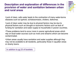Description and explanation of differences in the provision of water and sanitation between urban and rural areas Lack of clean, safe water leads to the contraction of many water-borne diseases such as typhoid, schistosomiasis, cholera, diahorrea.  Lack of clean water may be due to physical factors may be due to physical factors such as drought or economic factors such as lack of funding for sanitation and water supply to households in poorer countries. These problems tend to occur more in poorer agricultural areas which rely on local water sources such as rivers and streams which can become contaminated. Urban areas usually have sanitation and water supplies although they may not be available to all residents, particularly those in squatter areas or shanty towns. In addition to pg 23 of booklets 