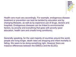 Health care must vary accordingly. For example, endogenous disease treatment or prevention can best be tackled by education and by changing lifestyles, as well as by expensive use of drugs, doctors and hospitals. Endogenous diseases can be linked to environmental factors, by poverty and everything that goes with poverty (poor education, health care and unsafe living conditions). Generally speaking, for the vast majority of countries around the world, people are living longer, death rates are dropping and infant mortality is falling. We seem to be doing something right. However there are massive differences between the EMDCs and the ELDCs 