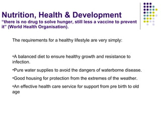 Nutrition, Health & Development “there is no drug to solve hunger, still less a vaccine to prevent it” (World Health Organisation). The requirements for a healthy lifestyle are very simply: A balanced diet to ensure healthy growth and resistance to infection. Pure water supplies to avoid the dangers of waterborne disease. Good housing for protection from the extremes of the weather. An effective health care service for support from pre birth to old age 