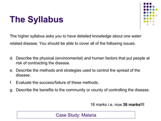 The Syllabus The higher syllabus asks you to have detailed knowledge about one water  related disease. You should be able to cover all of the following issues. Describe the physical (environmental) and human factors that put people at risk of contracting the disease. Describe the methods and strategies used to control the spread of the disease. Evaluate the success/failure of these methods. Describe the benefits to the community or county of controlling the disease. 18 marks i.e. now  36 marks!!! Case Study: Malaria 