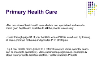 Primary Health Care The provision of basic health care which is non specialised and aims to make good health care available to  all  the people in a country. Read through page 31 of your booklets where PHC is introduced by looking at some common problems and possible PHC strategies. Eg. Local Health clinics (linked to a referral structure where complex cases can be moved to specialists), Mass vaccination programmes, Sanitation & clean water projects, barefoot doctors, Health Education Projects 