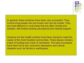 In general, these schemes have been very successful. They involve local people who are known and can be trusted. They are most effective in rural areas that are often remote and isolated, with limited existing educational and medical support. However too few health workers have been trained to meet the needs of the most troubled communities. There always remains a lack of funding and a lack of volunteers. The early successes have been hit by war, economic depression and natural disasters such as famine or earthquake. 