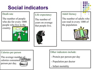 Social indicators Death rate  The number of people who die for every 1000 people who live in the country. Adult literacy The number of adults who can read in every 1000 of the population Calories per person The average number of calories consumed  by each person per day. Life expectancy The number of years on average that people live. Other indicators include: - Protein per person per day - Population per doctor - Infant mortality 