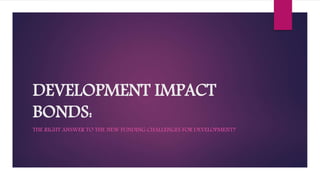 DEVELOPMENT IMPACT
BONDS:
THE RIGHT ANSWER TO THE NEW FUNDING CHALLENGES FOR DEVELOPMENT?
 